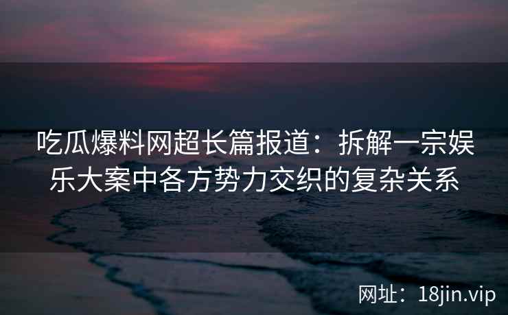 吃瓜爆料网超长篇报道：拆解一宗娱乐大案中各方势力交织的复杂关系