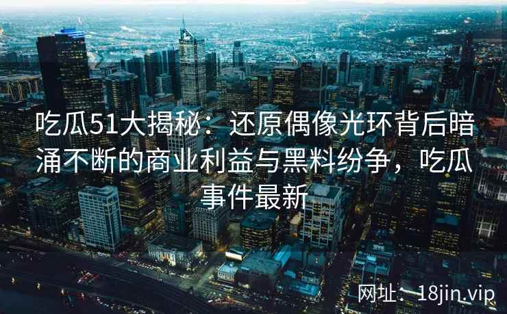 吃瓜51大揭秘:还原偶像光环背后暗涌不断的商业利益与黑料纷争,吃瓜事件最新 吃瓜51大揭秘:还原偶像光环背后暗涌不断的商业利益与黑料纷争,吃瓜事件最新