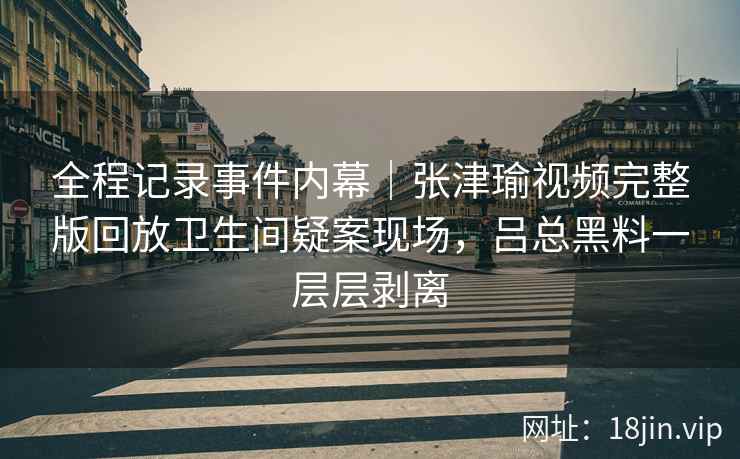全程记录事件内幕|张津瑜视频完整版回放卫生间疑案现场,吕总黑料一层层剥离