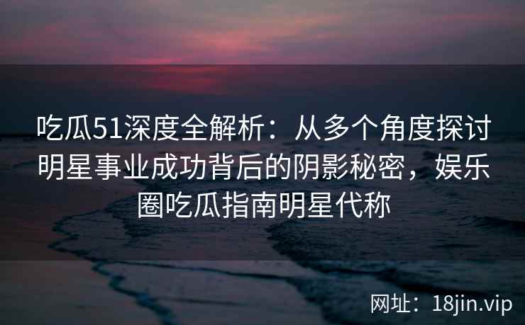吃瓜51深度全解析:从多个角度探讨明星事业成功背后的阴影秘密,娱乐圈吃瓜指南明星代称 吃瓜51深度全解析:从多个角度探讨明星事业成功背后的阴影秘密,娱乐圈吃瓜指南明星代称