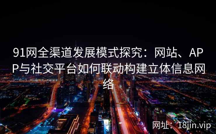 91网全渠道发展模式探究:网站、APP与社交平台如何联动构建立体信息网络 91网全渠道发展模式探究:网站、APP与社交平台如何联动构建立体信息网络