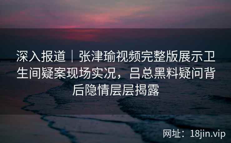深入报道|张津瑜视频完整版展示卫生间疑案现场实况,吕总黑料疑问背后隐情层层揭露 深入报道|张津瑜视频完整版展示卫生间疑案现场实况,吕总黑料疑问背后隐情层层揭露