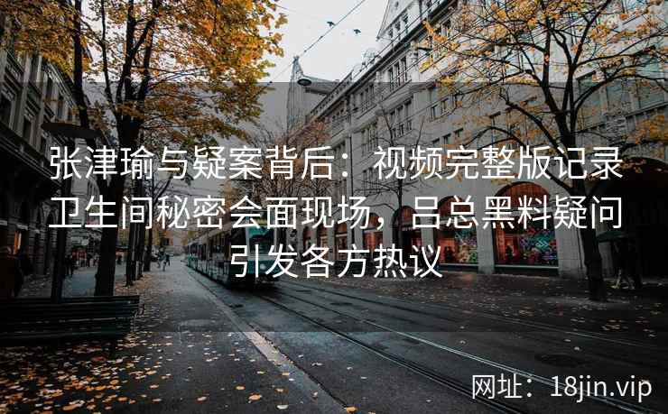 张津瑜与疑案背后:视频完整版记录卫生间秘密会面现场,吕总黑料疑问引发各方热议 张津瑜与疑案背后:视频完整版记录卫生间秘密会面现场,吕总黑料疑问引发各方热议