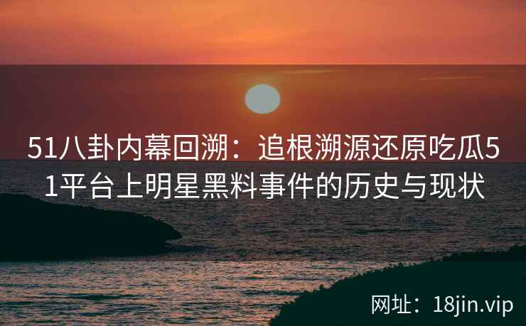 51八卦内幕回溯：追根溯源还原吃瓜51平台上明星黑料事件的历史与现状