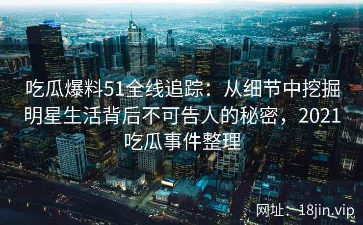 吃瓜爆料51全线追踪：从细节中挖掘明星生活背后不可告人的秘密，2021吃瓜事件整理