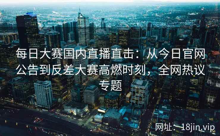 每日大赛国内直播直击：从今日官网公告到反差大赛高燃时刻，全网热议专题