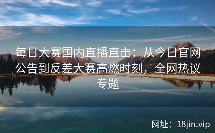 每日大赛国内直播直击:从今日官网公告到反差大赛高燃时刻,全网热议专题 每日大赛国内直播直击:从今日官网公告到反差大赛高燃时刻,全网热议专题