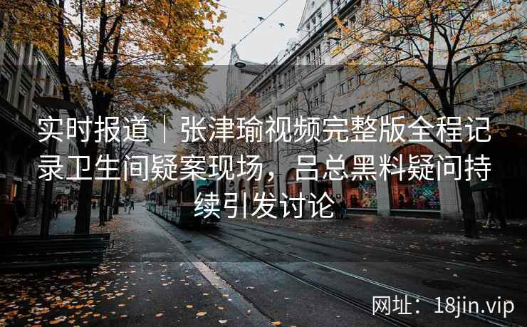 实时报道｜张津瑜视频完整版全程记录卫生间疑案现场，吕总黑料疑问持续引发讨论