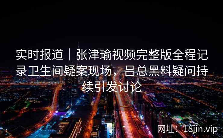 实时报道|张津瑜视频完整版全程记录卫生间疑案现场,吕总黑料疑问持续引发讨论 实时报道|张津瑜视频完整版全程记录卫生间疑案现场,吕总黑料疑问持续引发讨论