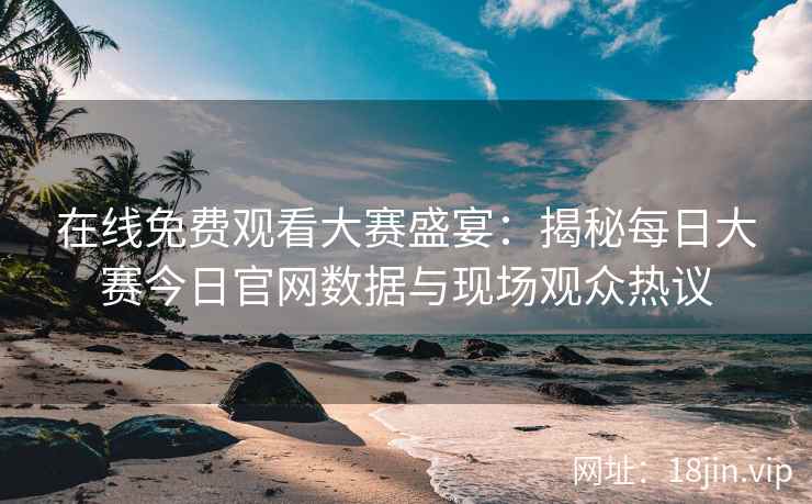 在线免费观看大赛盛宴：揭秘每日大赛今日官网数据与现场观众热议