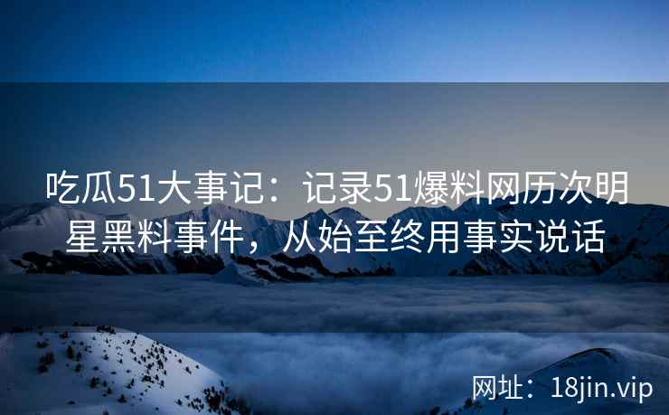 吃瓜51大事记：记录51爆料网历次明星黑料事件，从始至终用事实说话