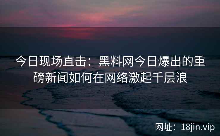 今日现场直击:黑料网今日爆出的重磅新闻如何在网络激起千层浪 今日现场直击:黑料网今日爆出的重磅新闻如何在网络激起千层浪