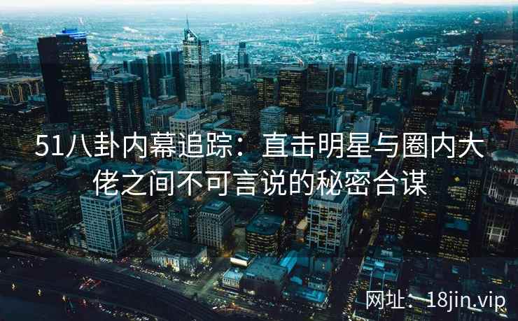 51八卦内幕追踪：直击明星与圈内大佬之间不可言说的秘密合谋