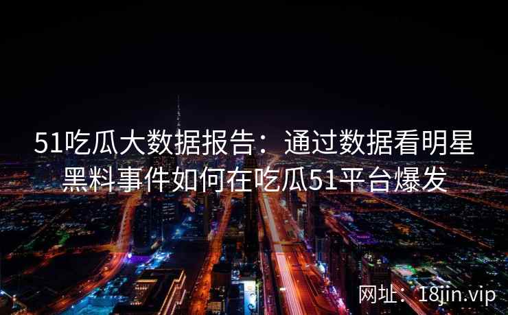 51吃瓜大数据报告：通过数据看明星黑料事件如何在吃瓜51平台爆发