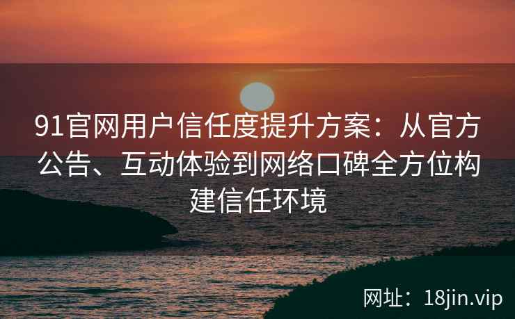 91官网用户信任度提升方案：从官方公告、互动体验到网络口碑全方位构建信任环境