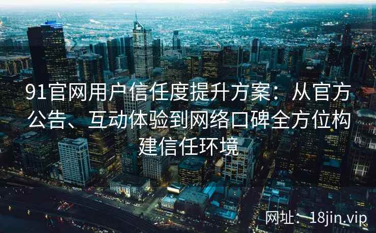 91官网用户信任度提升方案:从官方公告、互动体验到网络口碑全方位构建信任环境 91官网用户信任度提升方案:从官方公告、互动体验到网络口碑全方位构建信任环境