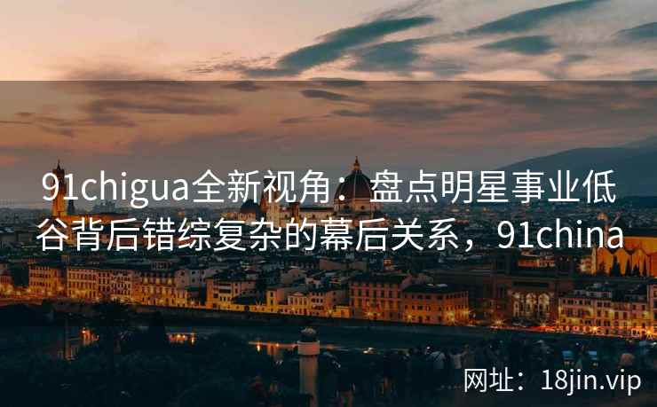 91chigua全新视角：盘点明星事业低谷背后错综复杂的幕后关系，91china