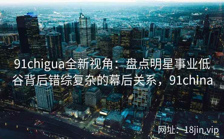 91chigua全新视角:盘点明星事业低谷背后错综复杂的幕后关系,91china 91chigua全新视角:盘点明星事业低谷背后错综复杂的幕后关系,91china