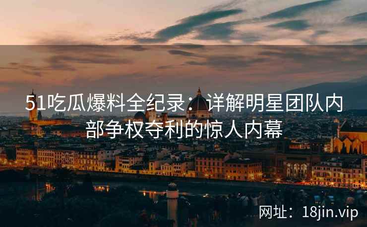 51吃瓜爆料全纪录：详解明星团队内部争权夺利的惊人内幕