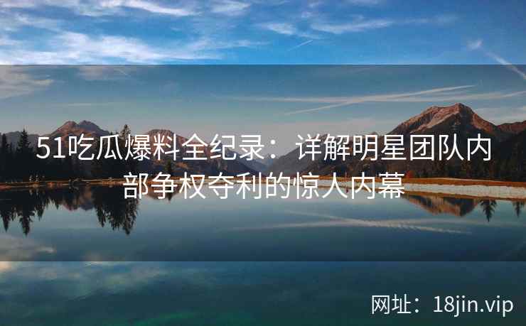 51吃瓜爆料全纪录:详解明星团队内部争权夺利的惊人内幕 51吃瓜爆料全纪录:详解明星团队内部争权夺利的惊人内幕
