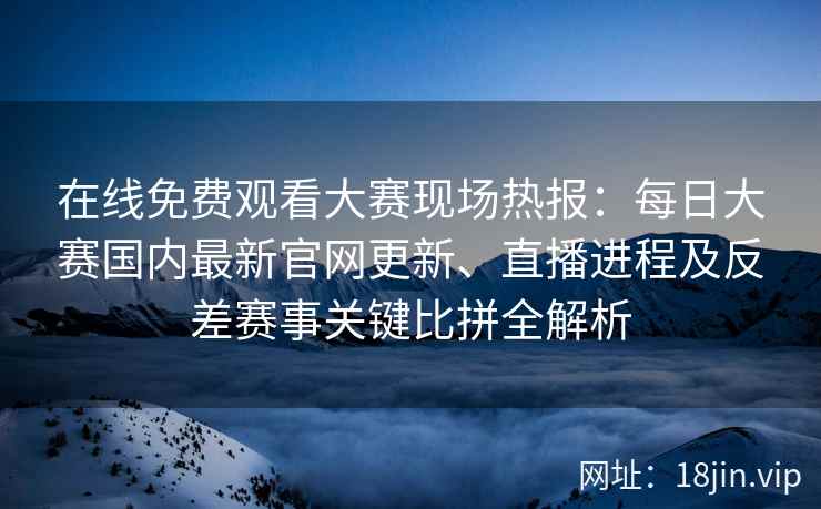 在线免费观看大赛现场热报：每日大赛国内最新官网更新、直播进程及反差赛事关键比拼全解析