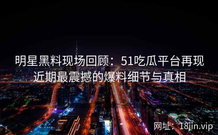 明星黑料现场回顾：51吃瓜平台再现近期最震撼的爆料细节与真相