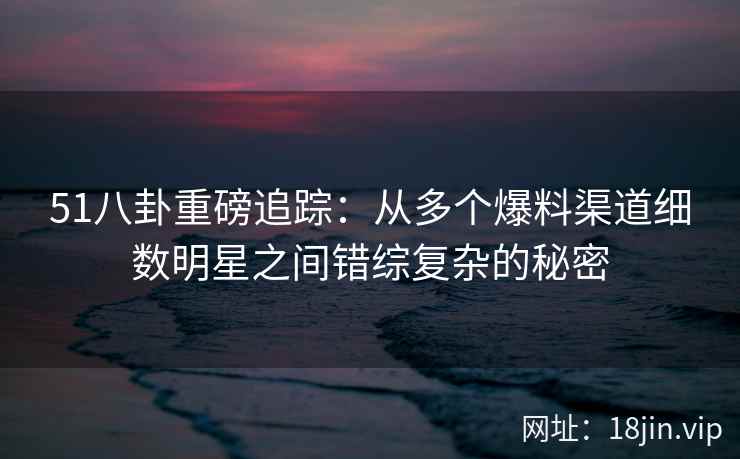 51八卦重磅追踪：从多个爆料渠道细数明星之间错综复杂的秘密