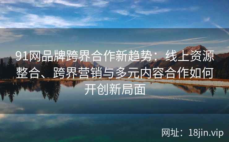 91网品牌跨界合作新趋势:线上资源整合、跨界营销与多元内容合作如何开创新局面 91网品牌跨界合作新趋势:线上资源整合、跨界营销与多元内容合作如何开创新局面