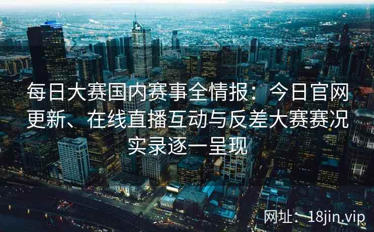 每日大赛国内赛事全情报：今日官网更新、在线直播互动与反差大赛赛况实录逐一呈现