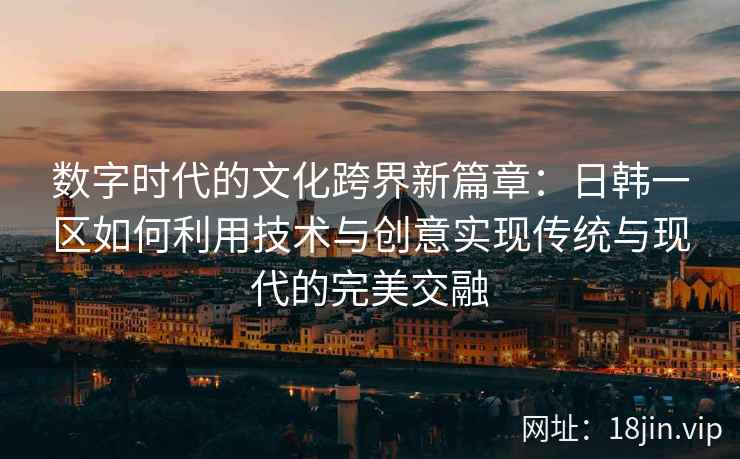 数字时代的文化跨界新篇章:日韩一区如何利用技术与创意实现传统与现代的完美交融 数字时代的文化跨界新篇章:日韩一区如何利用技术与创意实现传统与现代的完美交融