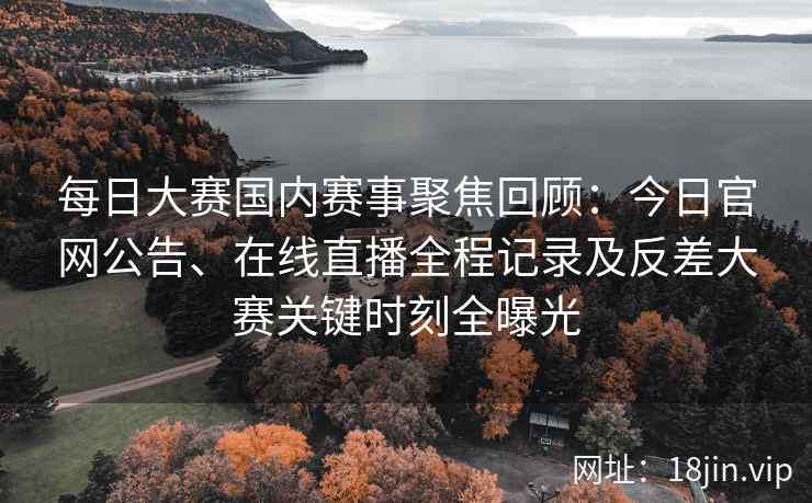 每日大赛国内赛事聚焦回顾：今日官网公告、在线直播全程记录及反差大赛关键时刻全曝光