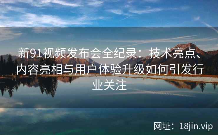 新91视频发布会全纪录：技术亮点、内容亮相与用户体验升级如何引发行业关注