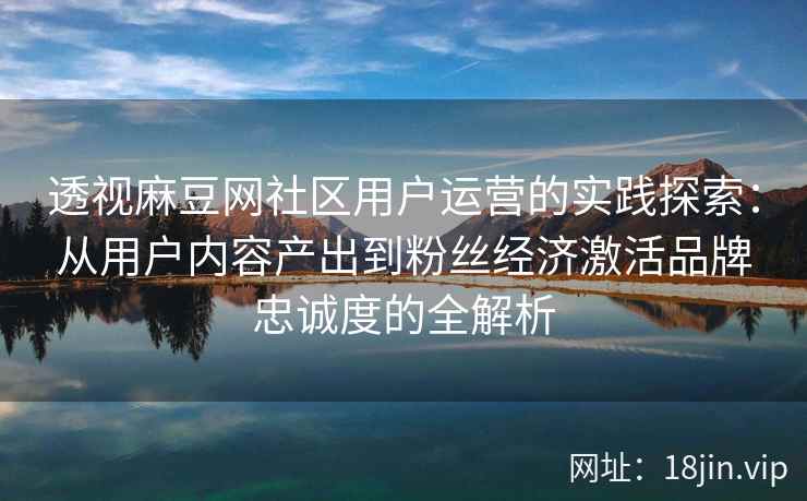 透视麻豆网社区用户运营的实践探索：从用户内容产出到粉丝经济激活品牌忠诚度的全解析