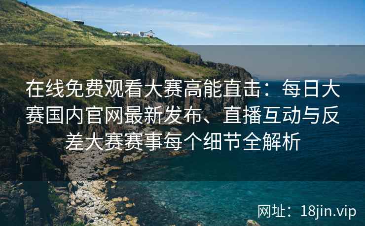 在线免费观看大赛高能直击：每日大赛国内官网最新发布、直播互动与反差大赛赛事每个细节全解析