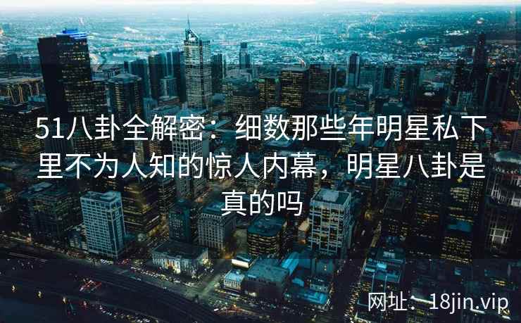 51八卦全解密：细数那些年明星私下里不为人知的惊人内幕，明星八卦是真的吗