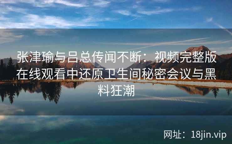 张津瑜与吕总传闻不断：视频完整版在线观看中还原卫生间秘密会议与黑料狂潮