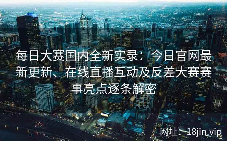 每日大赛国内全新实录：今日官网最新更新、在线直播互动及反差大赛赛事亮点逐条解密