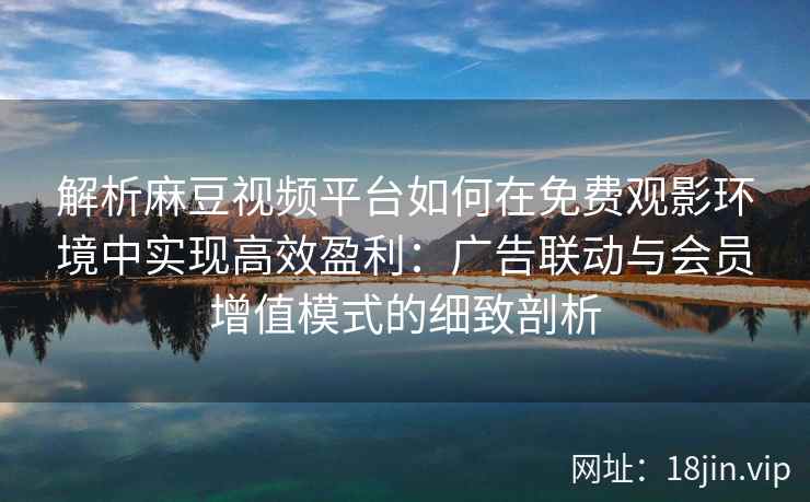 解析麻豆视频平台如何在免费观影环境中实现高效盈利：广告联动与会员增值模式的细致剖析