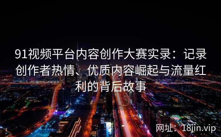 91视频平台内容创作大赛实录：记录创作者热情、优质内容崛起与流量红利的背后故事