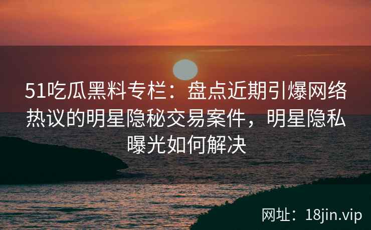 51吃瓜黑料专栏：盘点近期引爆网络热议的明星隐秘交易案件，明星隐私曝光如何解决
