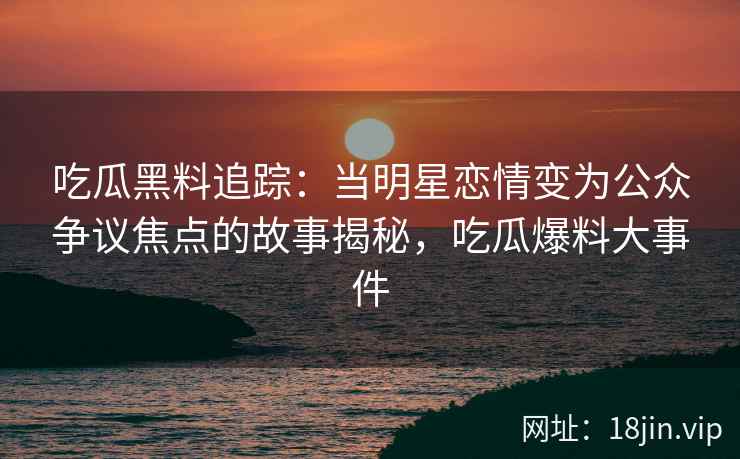 吃瓜黑料追踪：当明星恋情变为公众争议焦点的故事揭秘，吃瓜爆料大事件