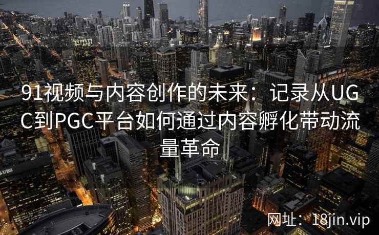 91视频与内容创作的未来：记录从UGC到PGC平台如何通过内容孵化带动流量革命