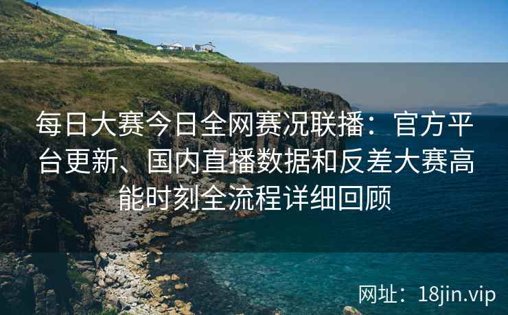 每日大赛今日全网赛况联播:官方平台更新、国内直播数据和反差大赛高能时刻全流程详细回顾 每日大赛今日全网赛况联播:官方平台更新、国内直播数据和反差大赛高能时刻全流程详细回顾