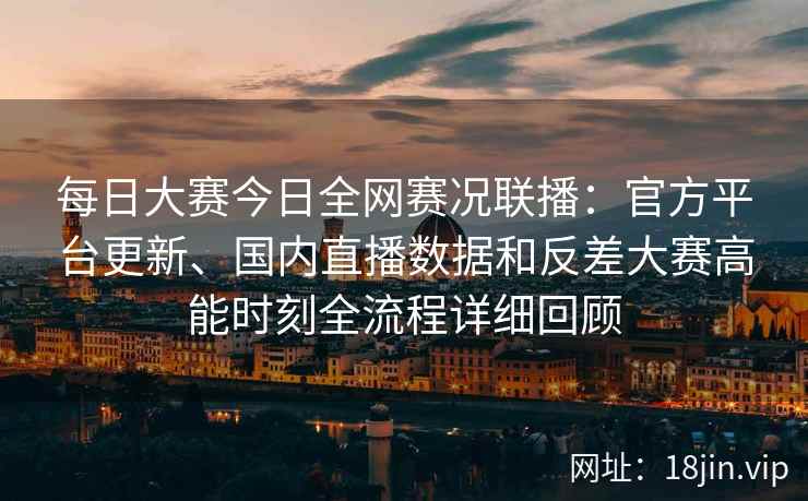 每日大赛今日全网赛况联播：官方平台更新、国内直播数据和反差大赛高能时刻全流程详细回顾
