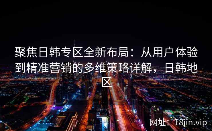 聚焦日韩专区全新布局：从用户体验到精准营销的多维策略详解，日韩地区