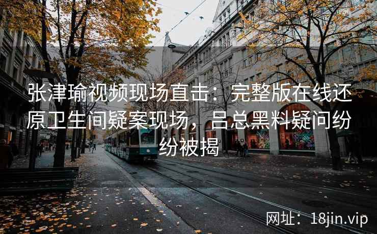 张津瑜视频现场直击：完整版在线还原卫生间疑案现场，吕总黑料疑问纷纷被揭