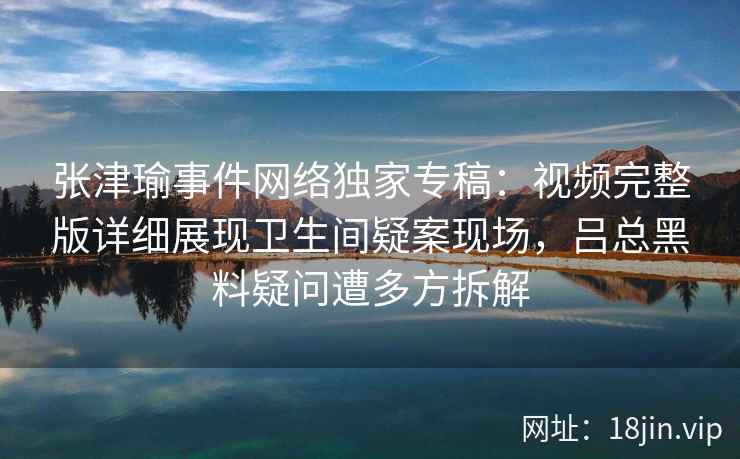 张津瑜事件网络独家专稿：视频完整版详细展现卫生间疑案现场，吕总黑料疑问遭多方拆解