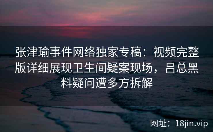 张津瑜事件网络独家专稿:视频完整版详细展现卫生间疑案现场,吕总黑料疑问遭多方拆解 张津瑜事件网络独家专稿:视频完整版详细展现卫生间疑案现场,吕总黑料疑问遭多方拆解