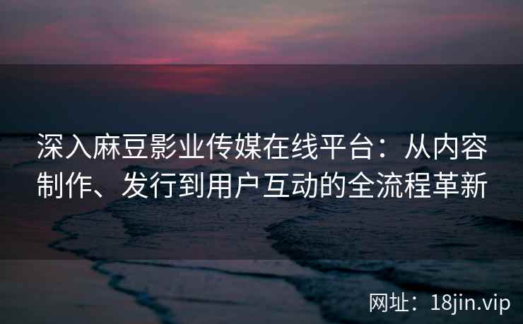 深入麻豆影业传媒在线平台：从内容制作、发行到用户互动的全流程革新