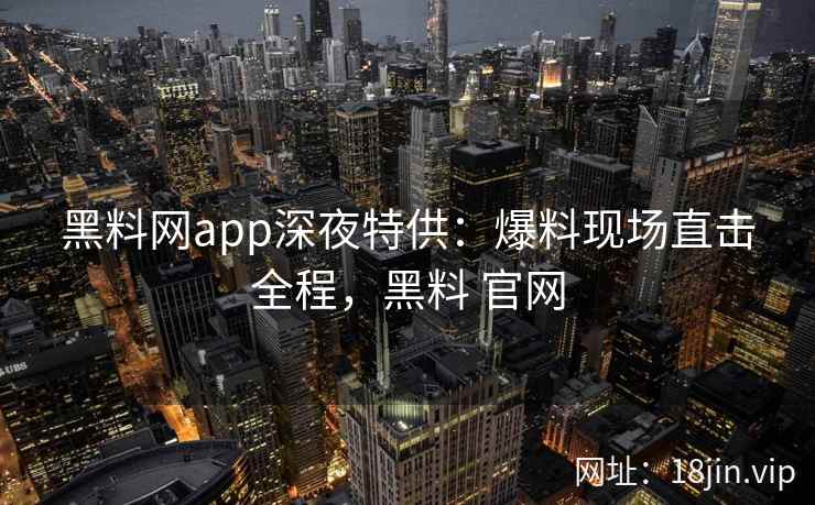 黑料网app深夜特供：爆料现场直击全程，黑料 官网